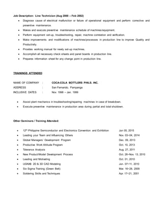 Job Description: Line Technician (Aug 2000 – Feb 2002)
 Diagnose cause of electrical malfunction or failure of operational equipment and perform corrective and
preventive maintenance.
 Makes and execute preventive maintenance schedule of machines/equipment.
 Perform equipment set-up, troubleshooting, repair, machine correlation and verification.
 Make improvements and modifications of machines/processes in production line to improve Quality and
Productivity.
 Provides working manual for newly set-up machines.
 Accomplish all necessary check sheets and panel boards in production line.
 Prepares information sheet for any change point in production line.
TRAININGS ATTENDED
NAME OF COMPANY : COCA-COLA BOTTLERS PHILS. INC.
ADDRESS : San Fernando, Pampanga
INCLUSIVE DATES : Nov. 1998 – Jan. 1999
 Assist plant mechanics in troubleshooting/repairing machines in case of breakdown.
 Execute preventive maintenance in production area during partial and total shutdown.
Other Seminars / Training Attended:
 12th Philippine Semiconductor and Electronics Convention and Exhibition Jun 05, 2015
 Leading your Team and Influencing Others Nov. 03~04, 2014
 Global Managers’ Development Program Dec. 09, 2013
 Productive Work Attitude Program Oct. 10, 2013
 Tolerance Analysis Aug. 27, 2011
 New Product/Model Development Process Oct. 26~Nov. 13, 2010
 Leading and Motivating Oct. 01, 2010
 UGNX6 2D & 3D CAD Modeling Jun. 07~11, 2010
 Six Sigma Training (Green Belt) Mar. 16~28, 2009
 Soldering Skills and Techniques Apr. 17~21, 2001
 
