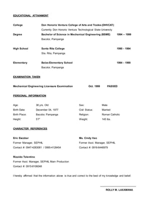 EDUCATIONAL ATTAINMENT
College Don Honorio Ventura College of Arts and Trades (DHVCAT)
Currently Don Honorio Ventura Technological State University
Degree Bachelor of Science in Mechanical Engineering (BSME) 1994 – 1999
Bacolor, Pampanga
High School Santa Rita College 1990 - 1994
Sta. Rita, Pampanga
Elementary Balas Elementary School 1984 - 1990
Bacolor, Pampanga
EXAMINATION TAKEN
Mechanical Engineering Licensure Examination Oct. 1999 PASSED
PERSONAL INFORMATION
Age: 38 yrs. Old Sex: Male
Birth Date: December 04, 1977 Civil Status: Married
Birth Place: Bacolor, Pampanga Religion: Roman Catholic
Height: 5’7” Weight: 145 lbs.
CHARACTER REFERENCES
Eric Escobar Ms. Cindy Ilao
Former Manager, SEPHIL Former Asst. Manager, SEPHIL
Contact #: 0947-4283081 / 0995-4128454 Contact #: 0916-6446979
Rizaldo Tolentino
Former Asst. Manager, SEPHIL Main Production
Contact #: 0915-8106048
I hereby affirmed that the information above is true and correct to the best of my knowledge and belief.
__________________________
ROLLY M. LAXAMANA
 