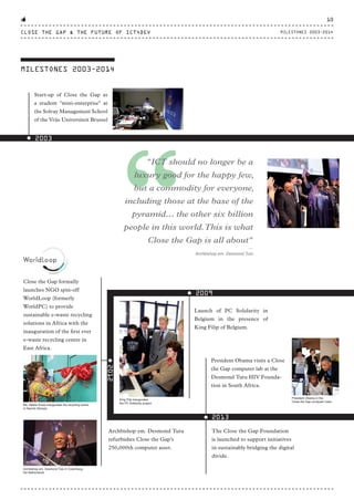 MILESTONES 2003-2014
2003
Close the Gap formally
launches NGO spin-off
WorldLoop (formerly
WorldPC) to provide
sustainable e-waste recycling
solutions in Africa with the
inauguration of the first ever
e-waste recycling centre in
East Africa.
2012
Archbishop em. Desmond Tutu
refurbishes Close the Gap’s
250,000th computer asset.
Launch of PC Solidarity in
Belgium in the presence of
King Filip of Belgium.
2009
Start-up of Close the Gap as
a student "mini-enterprise" at
the Solvay Management School
of the Vrije Universiteit Brussel
King Filip inaugurates
the PC Solidarity project
Archbishop em. Desmond Tutu in Culemborg,
the Netherlands
Ms. Neelie Kroes inaugurates the recycling centre
in Nairobi (Kenya)
“
"ICT should no longer be a
luxury good for the happy few,
but a commodity for everyone,
including those at the base of the
pyramid… the other six billion
people in this world.This is what
Close the Gap is all about"
⸏
Archbishop em. Desmond Tutu
2013
President Obama visits a Close
the Gap computer lab at the
Desmond Tutu HIV Founda-
tion in South Africa.
President Obama in the
Close the Gap computer class
The Close the Gap Foundation
is launched to support initiatives
in sustainably bridging the digital
divide.
CLOSE THE GAP & THE FUTURE OF ICT4DEV
10
MILESTONES 2003-2014
CTG-AnnualReport-2014_03.indd 10 16/07/15 16:46
 