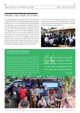 FORGING A NEW FUTURE IN ICT4DEV
Since the beginning, Close the Gap has been removing barriers
to digital literacy and sustainably bridging the digital divide. By
gaining access to the necessary skills to utilise modern informa-
tion and communication technologies, communities obtain an
unbridled opportunity to facilitate their own solutions. Through
the use of solar and mobile technologies developing countries
are leapfrogging over old, more costly infrastructure require-
ments. Now even the most remote rural communities, which in
Africa make up 75% of the population, can access ICT. Today,
approximately 46% of the rural population cannot get into
secondary school, partly due to a shortcoming in the quality of
primary education, which includes a lack of basic IT provision.
Solar mobile technologies can deliver new options to the market,
enabling these rural communities to become IT-proficient.
In 2014, Close the Gap together with local service partners
started launching innovative solar-enabled projects to provide
access to education and health services, including the "E-Motion
for Tanzania" project and the DigiTruck.
E-MOTION FOR TANZANIA
Together with Close the Gap’s service partner  Affordable
Computers & Technology for Tanzania (ACTT)2
 and young
professionals from the Essent/RWE IT Trainee Programme,
Close the Gap launched its first green ICT project E-motion:
a mobile computer lab powered by solar panels to give Tanza-
nian schools that are not connected to the electricity grid
access to information. The demand for computers in schools
around Moshi is huge and therefore the lab is a big success
in the area. Hundreds of children are learning how to use a
computer and discover what they can use it for.
“
"That we were here to literally
bring the computer lab to a
school, and got to watch the kids
as they saw a computer for the
first time was really amazing."
⸏
Mr. Emile Strijbos
ESSENT/RWE
2
Read more about ACTT on page 28 and Essent/RWE on page 70.
CLOSE THE GAP & THE FUTURE OF ICT4DEV
12
FORGING A NEW FUTURE IN ICT4DEV
CTG-AnnualReport-2014_03.indd 12 16/07/15 16:46
 