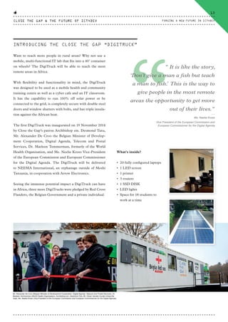 INTRODUCING THE CLOSE THE GAP “DIGITRUCK”
Want to reach more people in rural areas? Why not use a
mobile, multi-functional IT lab that fits into a 40’ container
on wheels? The DigiTruck will be able to reach the most
remote areas in Africa.
With flexibility and functionality in mind, the DigiTruck
was designed to be used as a mobile health and community
training centre as well as a cyber cafe and an IT classroom.
It has the capability to run 100% off solar power or be
connected to the grid, is completely secure with double steel
doors and window shutters with bolts, and has triple insula-
tion against the African heat.
The first DigiTruck was inaugurated on 19 November 2014
by Close the Gap’s patron Archbishop em. Desmond Tutu,
Mr. Alexander De Croo the Belgian Minister of Develop-
ment Cooperation, Digital Agenda, Telecom and Postal
Services, Dr. Marleen Temmerman, formerly of the World
Health Organisation, and Ms. Neelie Kroes Vice-President
of the European Commission and European Commissioner
for the Digital Agenda. The DigiTruck will be delivered
to NEEMA International, an orphanage outside of Moshi
Tanzania, in cooperation with Arrow Electronics.
Seeing the immense potential impact a DigiTruck can have
in Africa, three more DigiTrucks were pledged by Red Cross
Flanders, the Belgian Government and a private individual.
“
" It is like the story,
‘Don’t give a man a fish but teach
a man to fish.’ This is the way to
give people in the most remote
areas the opportunity to get more
out of their lives."
⸏
Ms. Neelie Kroes
Vice President of the European Commission and
European Commissioner for the Digital Agenda
Mr. Alexander De Croo (Belgian Minister of Development Cooperation, Digital Agenda, Telecom and Postal Services), Dr.
Marleen Temmerman (World Health Organisation), Archbishop em. Desmond Tutu, Mr. Olivier Vanden Eynde (Close the
Gap), Ms. Neelie Kroes (Vice-President of the European Commission and European Commissioner for the Digital Agenda)
What's inside?
• 20 fully configured laptops
• 1 LED screen
• 1 printer
• 3 routers
• 1 SSD DISK
• LED lights
• Space for 18 students to
work at a time
CLOSE THE GAP & THE FUTURE OF ICT4DEV
13
FORGING A NEW FUTURE IN ICT4DEV
CTG-AnnualReport-2014_03.indd 13 16/07/15 16:46
 