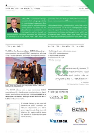 ICT4D ALLIANCE
The ICT for Development Alliance (ICT4D Alliance) repre-
sents committed international ICT4D organisations delivering
ICT4D services, hardware and support in developing countries.
The ICT4D Alliance aims to align international ICT4D
organisations with a shared vision to sustainably increase digital
literacy internationally and overcome current and future ICT
challenges with unified messages to the relevant stake-
holders and outside world.
By coming together as one voice and
partnering on shared challenges, the
individual organisations can deliver
greater impact through the projects and
initiatives they support and the sector
can improve its services by increasing
overall efficiency.
Mr. David West (Computers 4 Africa), Mr. Tom Musili (Computers for Schools Kenya), Mr. John Fitzsimons (Camara
Education), Ms. Emmy Voltman (Viafrica), Mr. Ludovic Gautier (Computer Aid International), Mr. Olivier Vanden
Eynde (Close the Gap), Archbishop Desmond Tutu.
ABN AMRO is committed to being a
sustainable bank taking responsibility
for our actions and engagements. This
not only means to minimise potential
adverse impacts on people and the
planet, but also to maximize the posi-
tive impact we can have through our
internal operating procedures, investments and the activities
of our clients. It is for this reason ABN AMRO started our
partnership with Close the Gap in 2009 and have continued to
donate our decommissioned IT assets over the last six years.
Close the Gap remains a strong partner of ABN AMRO due to
their professionalism and the ease of working together. Today
we see the impact Close the Gap is having and look forward to
increasing our involvement as a Strategic Partner in 2015 and
helping them make a greater impact in the future. Mr. Frans
van der Horst, Group Chief Information Officer ABN AMRO
PRIORITIES IDENTIFIED IN 2015
• Lobbying, advocacy and raising awareness
• End-of-life asset management
• Monitoring & evaluation
• Innovations in ICT4D
• Pooling resources
FOUNDING MEMBERS
“
" Sometimes a worthy cause is
not enough. Sometimes you need
a loud voice and that is why we
are part of the ICT4D Alliance."
⸏
Mr. David West
Chief Operating Officer, Computers 4 Africa
CLOSE THE GAP & THE FUTURE OF ICT4DEV
15
THE ROAD AHEAD
CTG-AnnualReport-2014_03.indd 15 16/07/15 16:46
 