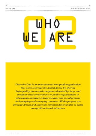 02WHO
WE ARE
Close the Gap is an international non-profit organisation
that aims to bridge the digital divide by offering
high-quality, pre-owned computers donated by large and
medium-sized corporations or public organisations to
educational, medical, entrepreneurial and social projects
in developing and emerging countries.All the projects are
demand-driven and share the common denominator of being
non-profit-oriented initiatives.
WHO WE ARE
16
BRIDGING THE DIGITAL DIVIDE
CTG-AnnualReport-2014_03.indd 16 16/07/15 16:46
 
