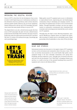 An interactive documentary about
bridging the digital divide and
changing the e-waste cycle.
www.close-the-gap.org/letstalktrash
BRIDGING THE DIGITAL DIVIDE
Access to ICT is a key driver for the development of any society
in today’s world. Improving access to information contributes to
the elimination of poverty and disease, leads to better education
and more gender equality. However, the cost of new equipment,
limited infrastructure and the lack of IT knowledge and profi-
ciency mean that many people still have no access to IT.
The digital divide is not only a divide between people who have
access to ICT and people who don’t. It’s also a divide between
people who have knowledge of ICT and those who don’t, between
people who realise the opportunities presented by ICT and those
who don’t. It consists of an infrastructure gap, a knowledge gap
and a psychological gap.
High-quality reused IT equipment gives access to information
at unprecedented levels, empowering poor and disadvantaged
communities living in developing and emerging countries. At
end-of-life, IT equipment does not have to be an environmental
liability. Through responsible recycling it can pose new oppor-
tunities in communities creating green jobs, stimulating local
economies and recovering precious material that can be used in
new IT equipment.
Through Close the Gap's e-waste offsetting programme, oper-
ated by WorldLoop, computer donors can support the respon-
sible recycling of a similar asset in a developing country. Equal
partnership with all stakeholders is a key value of Close the Gap.
HEAR OUR STORIES
International attention has been given to the negative impacts ICT equipment
can have on the environment and communities when it becomes e-waste. This
story can develop misconceptions on the social benefits high quality reused
equipment brings to the most vulnerable communities never giving those
benefiting, and those impacted, a voice. Through series of research, interviews
and visits, the web documentary “Let’s Talk Trash” is bringing a human voice
and face to a world at the base of the pyramid benefiting from reused ICT
equipment and e-waste in sub-Saharan Africa.
George wasn't able to find
a job in the formal sector so
tapped into their entrepre-
neurial spirit and are now
earning a living by selling
scrap metal and fractions they
find in the large municipal
dump to informal markets.
Kelvin, age 11, really likes
computer classes. He wants to
become a computer expert so he
can help others learn how to use
computers.
Joseph started as an intern, and is now
working fulltime as a dismantler in a formal
recycling facility.
RECYCLE
REDUCE REUSE
WHO WE ARE
17
BRIDGING THE DIGITAL DIVIDE
CTG-AnnualReport-2014_03.indd 17 16/07/15 16:46
 