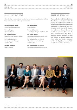 Mr. Olivier Vanden Eynde5
Founder and Managing Director
Ms. Inge Knapen
Operations Director
Ms. Barbara Toorens
External & Partner Relations Director
Mr. Kris Goossenaerts
Internal Operations Manager,
as of Dec. 2014
Mr. Peter Manderick
Head of Projects
Mr. Yannis Derbali
Project Manager
Ms. Aurély Luzolele
Junior Project Manager, as of March 2015
Ms. Sabine Lebrun
Management Assistant, as of Nov. 2014
Ms. Joëlle Verriest (not pictured)
PR and Communication Manager
until Dec. 2014
Ms. Sandy Lepage (not pictured)
Management Assistant until Aug. 2014
Close the Gap is honoured and humbled by the hardworking, dedicated staff that
bring their enthusiasm and energy to our mission.
CLOSE THE GAP TEAM
ORGANISATION
5
Via a management contract, representing OKMGM bvba.
BOARD OF DIRECTORS
Prof. em. Dr. Wim A. G. Blonk, Chairman
Prof. Blonk was actively involved in the
creation of Close the Gap and WorldLoop
and has been the Chairman of the Board
of Directors at Close the Gap since 2002.
He retired in 1999 from the EU Commis-
sion as Honorary Director General and
in 2004 he retired as Professor at the
Vrije Universiteit Brussel. Prof. Blonk is
personally involved in projects for disa-
bled children in Tanzania, Malawi and
North India. Prof. Blonk is a member
of Close the Gap’s Remuneration, Tech-
nical, Audit and Budget Committee.
Close the Gap Team
WHO WE ARE
18
ORGANISTATION
CTG-AnnualReport-2014_03.indd 18 16/07/15 16:46
 