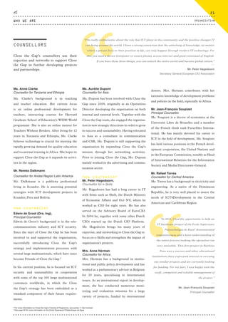 Close the Gap’s counsellors use their
expertise and networks to support Close
the Gap in further developing projects
and partnerships.
Ms. Anne Clarke
Counsellor for Tanzania and Ethiopia
Ms. Clarke’s background is in teaching
and teacher education. Her current focus
is on online professional development for
teachers, instructing courses for Harvard
Graduate School of Education’s WIDE World
programme. She is also an online mentor for
Teachers Without Borders. After living for 12
years in Tanzania and Ethiopia, Ms. Clarke
believes technology is crucial for meeting the
rapidly growing demand for quality education
and vocational training in Africa. She hopes to
support Close the Gap as it expands its activi-
ties in the region.
Mr. Remko Dalkmann
Counsellor for Andes Region Latin America
Mr. Dalkmann is a publicity professional
living in Ecuador. He is assessing potential
synergies with ICT development projects in
Ecuador, Peru and Bolivia.
new counsellor
Edwin de Groot (Drs. Ing),
Principal Counsellor
Edwin de Groot's background is in the tele-
communications industry and ICT security.
Since the start of Close the Gap he has been
involved in and supported the organisation,
successfully introducing Close the Gap’s
strategy and implementation processes with
several large multinationals, which have since
become Friends of Close the Gap.8
In his current position, he is focused on ICT
security and sustainability in cooperation
with some of the top 100 large multinational
customers worldwide, in which the Close
the Gap’s strategy has been embedded as a
standard component of their future require-
ments.
Ms. Aurélie Dupont
Counsellor for Asia
Ms. Dupont has been involved with Close the
Gap since 2009, originally as an Operations
Director developing the organisation on both
internal and external levels. Together with the
Close the Gap team, she engaged the organisa-
tion in new strategic directions in order to grow
its success and sustainability. Having relocated
to Asia as a consultant in communication
and CSR, Ms. Dupont is still supporting the
organisation by expanding Close the Gap’s
mission through her networking activities.
Prior to joining Close the Gap, Ms. Dupont
mainly worked in the advertising and commu-
nication sector.
new counsellor
Mr. Peter Hagedoorn,
Counsellor for e-Skills
Mr. Hagedoorn has had a long career in IT
with firms such as Shell, the Dutch Ministry
of Economic Affairs and Océ NV, where he
worked as CIO for eight years. He has also
served on the Advisory Board of EuroCIO.
In 2004 he, together with some other Dutch
CIOs started up the Dutch CIO Platform.
Mr. Hagedoorn brings his many years of
expertise, and networking to Close the Gap to
focus on e-Skills and strengthen the impact of
organisation’s projects.
Mrs. Anne Herman
Counsellor for Africa
Mrs. Herman has a background in institu-
tional and public policy development and has
worked as a parliamentary advisor in Belgium
for 20 years, specialising in international
issues. As an international expert in develop-
ment, she has conducted numerous moni-
toring and evaluation missions for a large
variety of projects, funded by international
donors. Mrs. Herman contributes with her
extensive knowledge of development problems
and policies in the field, especially in Africa.
Mr. Jean-François Soupizet
Principal Counsellor
Mr. Soupizet is a doctor of economics at the
Université Libre de Bruxelles and a member
of the French think tank Futuribles Interna-
tional. He has mainly devoted his career to
ICT in the field of development. Mr. Soupizet
has held various positions in the French devel-
opment cooperation, the United Nations and
in the European Commission, notably as Head
of International Relations for the Information
Society and Media Directorate-General.
Mr. Rafael Torres
Counsellor for Central America
Mr. Torres has a background in electricity and
engineering. As a native of the Dominican
Republic, he is very well placed to assess the
needs of ICT4Development in the Central
American and Caribbean Region.
COUNSELLORS
“
“I’m really enthusiastic about the role that ICT plays in the community and the positive changes IT
can bring around the world. I have a strong conviction that the unlocking of knowledge, no matter
where a person lives or their position in life, can only happen through modern IT technology. For
this you need a device (computer or smart phone), access internet and good command of English.
If you have these three things, you can unlock the entire world and become global citizen.”
⸏
Mr. Peter Hagedoorn
Secretary General European CIO Association
“
“In 2014, I had the opportunity to help an
IT hardware project of the Ecole Supérieure
Polytechnique de Kaya9
demonstrated
responsiveness and a keen understanding of
the entire process making the operation run
very smoothly. This first project in Burkina
Faso was a success and other educational
institutions have expressed interest in carrying
out similar projects and are currently looking
for funding. For my part, I was happy with the
swift, competent and reliable management of
the project.”
⸏
Mr. Jean-François Soupizet
Principal Counsellor
8
For more information on Close the Gap’s Friends of Programme, see section 7. Get Involved.
9
See page 49 for more information on the Ecole Superieure Polytechnique de Kaya.
WHO WE ARE
21
ORGANISATION
CTG-AnnualReport-2014_03.indd 21 16/07/15 16:46
 