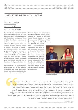 THE MILLENNIUM
DEVELOPMENT
GOALS AND BEYOND
For Close the Gap, it is very important to
liaise with the United Nations. ICT4Dev
has played a pivotal role towards achieving
the Millennium Development Goals,
(MDGs). Global poverty continues to
decline, more children are receiving
education, child mortality rates have
dropped, and health conditions continue
to improve. The MDGs are making a
real difference to people’s lives, and this
progress can be expanded in most of the
world’s countries by the target date of 2015
with strong leadership and accountability.
After 2015, efforts to achieve a world of
prosperity, equity, freedom, dignity and
peace will continue unabated with the
Sustainable Development Goals (SDGs).
By delivering ICT to socially beneficial
projects, Close the Gap helps non-profit
organisations and other budget-limited
entities in developing countries to achieve
their objectives directly and indirectly.
Close the Gap has been recognised as a
United Nations Global Compact (UNGC)
signatory, is a member of the United
Nations Global Alliance for ICT and
Development (UN GAID) and the United
Nations Department of Public Informa-
tion (UNDPI). The UNDPI
helps non-governmental
organisations gain access to
and disseminate information
to the public about United
Nations issues. Close the
Gap has a permanent youth
representative that represents
the organisation at the United
Nations headquarters in New
York. In 2014 and 2015, Close
the Gap’s representatives at
the United Nations in New
York were Joanna Nappi and
Kristen Cordero.
““Sustainable Development Goals are about achieving development goals
from an economic, social and environmental perspective. In this view,
we can think about Corporate Social Responsibility (CSR) as a way to
implement these goals at the level of enterprises. It is also essential to
support Small and Medium-sized Enterprises in developing countries in
utilising CSR as a management tool to improve their competitiveness while
complying with international standards and norms.”
⸏
Christophe Yvetot
Head of United Nations Industrial Development Organisation Brussels Liaison Office.
CLOSE THE GAP AND THE UNITED NATIONS
Ms. Joanna Nappi, Close the Gap United Nations Youth Representative, and Gary Fowlie, Head,
ITU Liaison Ofﬁce to the United Nations
WHO WE ARE
22
CLOSE THE GAP & THE UNITED NATIONS
CTG-AnnualReport-2014_03.indd 22 16/07/15 16:46
 