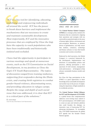 The United Nations Global Compact
(UNGC) is a strategic policy initiative for
businesses that are committed to aligning
their operations and strategies with ten
universally accepted principles in the areas
of human rights, labour, environment and
anti-corruption. Businesses, as primary
drivers of globalisation, can help ensure
that markets, commerce, technology
and finance advance in ways that benefit
economies and societies everywhere.
Endorsed by chief executives, the Global
Compact is a practical framework for
the development, implementation and
disclosure of sustainability policies and
practices, offering participants a wide
spectrum of work streams, management
tools and resources — all designed to help
advance sustainable business models and
markets.
For Close the Gap, participation in the
UNGC is a great opportunity to share
knowledge about sustainable development
and another step in the process of empha-
sising the importance of high standards in
its worldwide activities.
The United Nations Global Alliance
for ICT and Development (UN GAID)
is a global forum that comprehensively
addresses cross-cutting issues related to
ICT and development. UN GAID wants
to create an open and inclusive platform
that could broaden the dialogue on
innovative ways of harnessing ICT for
advancing development. To accomplish
this, UN GAID mainstreams the global
ICT agenda into the broader United
Nations agenda.
““ICT is a key tool for identifying, educating,
mobilising and empowering individuals
all around the world. ICT has the power
to break down barriers and implement the
mechanisms that are necessary to create
and maintain sustainable development.
Most importantly, ICT and the innovative
processes that are employed by Close the Gap
have the capacity to reach populations who
have been traditionally and historically
isolated and excluded.
I have had the opportunity to participate in
various meetings and speak at numerous
events, such as the UN Commission on Social
Development, in my position as Close the
Gap’s UN Youth Representative. The topics
of discussion ranged from training midwives,
supporting first-responders during the Ebola
crisis, and creating birth registries to combat
gender-based-violence, disseminating news,
and providing education in refugee camps.
Despite the range and depth of each social
issue that was addressed, it is clear that ICT
is a critical part of the solutions.”
⸏
Ms. Joanna Nappi
Close the Gap United Nations Youth Representative
UNGC AND UN GAID
WHO WE ARE
23
CLOSE THE GAP & THE UNITED NATIONS
CTG-AnnualReport-2014_03.indd 23 16/07/15 16:46
 