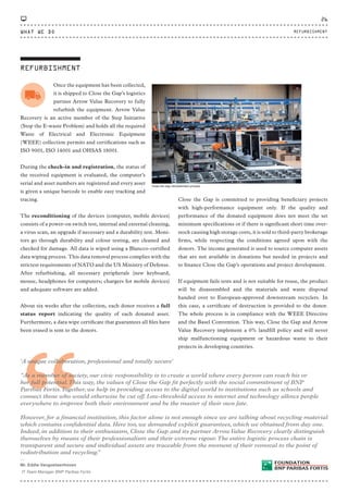 Once the equipment has been collected,
it is shipped to Close the Gap’s logistics
partner Arrow Value Recovery to fully
refurbish the equipment. Arrow Value
Recovery is an active member of the Step Initiative
(Stop the E-waste Problem) and holds all the required
Waste of Electrical and Electronic Equipment
(WEEE) collection permits and certifications such as
ISO 9001, ISO 14001 and OHSAS 18001.
During the check-in and registration, the status of
the received equipment is evaluated, the computer’s
serial and asset numbers are registered and every asset
is given a unique barcode to enable easy tracking and
tracing.
The reconditioning of the devices (computer, mobile devices)
consists of a power-on switch test, internal and external cleaning,
a virus scan, an upgrade if necessary and a durability test. Moni-
tors go through durability and colour testing, are cleaned and
checked for damage. All data is wiped using a Blancco-certified
data wiping process. This data removal process complies with the
strictest requirements of NATO and the US Ministry of Defense.
After refurbishing, all necessary peripherals (new keyboard,
mouse, headphones for computers; chargers for mobile devices)
and adequate software are added.
About six weeks after the collection, each donor receives a full
status report indicating the quality of each donated asset.
Furthermore, a data wipe certificate that guarantees all files have
been erased is sent to the donors.
REFURBISHMENT
Close the Gap refurbishment process
Close the Gap is committed to providing beneficiary projects
with high-performance equipment only. If the quality and
performance of the donated equipment does not meet the set
minimum specifications or if there is significant short time over-
stock causing high storage costs, it is sold to third-party brokerage
firms, while respecting the conditions agreed upon with the
donors. The income generated is used to source computer assets
that are not available in donations but needed in projects and
to finance Close the Gap’s operations and project development.
If equipment fails tests and is not suitable for reuse, the product
will be disassembled and the materials and waste disposal
handed over to European-approved downstream recyclers. In
this case, a certificate of destruction is provided to the donor.
The whole process is in compliance with the WEEE Directive
and the Basel Convention. This way, Close the Gap and Arrow
Value Recovery implement a 0% landfill policy and will never
ship malfunctioning equipment or hazardous waste to their
projects in developing countries.
“
'A unique collaboration, professional and totally secure'
“As a member of society, our civic responsibility is to create a world where every person can reach his or
her full potential.This way, the values of Close the Gap fit perfectly with the social commitment of BNP
Paribas Fortis.Together, we help in providing access to the digital world to institutions such as schools and
connect those who would otherwise be cut off. Low-threshold access to internet and technology allows people
everywhere to improve both their environment and be the master of their own fate.
However, for a financial institution, this factor alone is not enough since we are talking about recycling material
which contains confidential data. Here too, we demanded explicit guarantees, which we obtained from day one.
Indeed, in addition to their enthusiasm, Close the Gap and its partner ArrowValue Recovery clearly distinguish
themselves by means of their professionalism and their extreme rigour.The entire logistic process chain is
transparent and secure and individual assets are traceable from the moment of their removal to the point of
redistribution and recycling.”
⸏
Mr. Eddie Vangoetsenhoven
IT Team Manager BNP Paribas Fortis
WHAT WE DO
26
REFURBISHMENT
CTG-AnnualReport-2014_03.indd 26 16/07/15 16:46
 