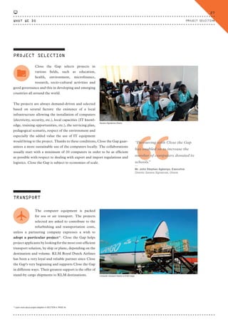 PROJECT SELECTION
Close the Gap selects projects in
various fields, such as education,
health, environment, microfinance,
research, socio-cultural activities and
good governance and this in developing and emerging
countries all around the world.
The projects are always demand-driven and selected
based on several factors: the existence of a local
infrastructure allowing the installation of computers
(electricity, security, etc.), local capacities (IT knowl-
edge, training opportunities, etc.), the servicing plan,
pedagogical scenario, respect of the environment and
especially the added value the use of IT equipment
would bring to the project. Thanks to these conditions, Close the Gap guar-
antees a more sustainable use of the computers locally. The collaborations
usually start with a minimum of 20 computers in order to be as efficient
as possible with respect to dealing with export and import regulations and
logistics. Close the Gap is subject to economies of scale.
TRANSPORT
The computer equipment is packed
for sea or air transport. The projects
selected are asked to contribute to the
refurbishing and transportation costs,
unless a partnering company expresses a wish to
adopt a particular project10
. Close the Gap helps
project applicants by looking for the most cost-efficient
transport solution, by ship or plane, depending on the
destination and volume. KLM Royal Dutch Airlines
has been a very loyal and reliable partner since Close
the Gap’s very beginning and supports Close the Gap
in different ways. Their greatest support is the offer of
stand-by cargo shipments to KLM destinations. Computer transport thanks to KLM Cargo
Savana Signatures Ghana
10
Learn more about project adoption in SECTION 4, PAGE 44.
“
“Partnering with Close the Gap
has enabled us to increase the
number of computers donated to
schools.”
⸏
Mr. John Stephen Agbenyo, Executive
Director Savana Signatures, Ghana
WHAT WE DO
27
PROJECT SELECTION
CTG-AnnualReport-2014_03.indd 27 16/07/15 16:46
 