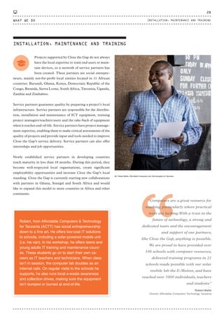 INSTALLATION, MAINTENANCE AND TRAINING
Projects supported by Close the Gap do not always
have the local expertise to train end users or main-
tain devices, so a network of service partners has
been created. These partners are social entrepre-
neurs, mainly not-for-profit local entities located in 11 African
countries: Burundi, Ghana, Kenya, Democratic Republic of the
Congo, Rwanda, Sierra Leone, South Africa, Tanzania, Uganda,
Zambia and Zimbabwe.
Service partners guarantee quality by preparing a project’s local
infrastructure. Service partners are responsible for the distribu-
tion, installation and maintenance of ICT equipment, training
project managers/teachers/users and the take-back of equipment
when it reaches end-of-life. Service partners have project manage-
ment expertise, enabling them to make critical assessments of the
quality of projects and provide input and tools needed to improve
Close the Gap’s service delivery. Service partners can also offer
internships and job opportunities.
Newly established service partners in developing countries
reach maturity in less than 18 months. During this period, they
become well-respected local organisations, create significant
employability opportunities and increase Close the Gap’s local
standing. Close the Gap is currently starting new collaborations
with partners in Ghana, Senegal and South Africa and would
like to expand this model to more countries in Africa and other
continents.
Mr. Robert Maﬁe, Affordable Computers and Technologies for Tanzania.
“
“Computers are a great resource for
teaching, particularly where practical
tools are lacking.With a trust in the
future of technology, a strong and
dedicated team and the encouragement
and support of our partners,
like Close the Gap, anything is possible.
We are proud to have provided over
106 schools with computer resources,
delivered training programs in 21
schools made possible with our solar
mobile lab the E-Motion, and have
reached over 5000 individuals, teachers
and students.”
⸏
Robert Mafie
Director Affordable Computers Technology Tanzania
Robert, from Affordable Computers & Technology
for Tanzania (ACTT) has social entrepreneurship
down to a ﬁne art. He offers low-cost IT solutions
to schools, including a solar-powered mobile unit
(i.e. his van). In his workshop, he offers teens and
young adults IT training and maintenance cours-
es. These students go on to start their own ca-
reers as IT teachers and technicians. When class
isn’t in session, the computer lab doubles as an
internet cafe. On regular visits to the schools he
supports, he also runs local e-waste awareness
and collection drives, making sure the equipment
isn't dumped or burned at end-of-life.
WHAT WE DO
28
INSTALLATION, MAINTENANCE AND TRAINING
CTG-AnnualReport-2014_03.indd 28 16/07/15 16:46
 