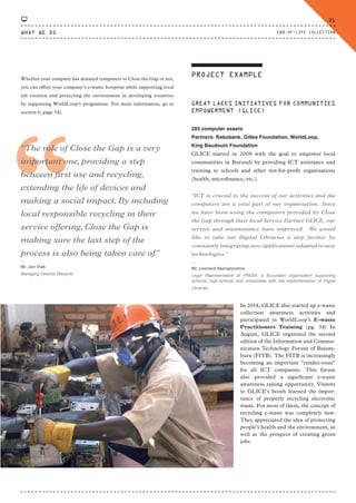 Whether your company has donated computers to Close the Gap or not,
you can offset your company’s e-waste footprint while supporting local
job creation and protecting the environment in developing countries
by supporting WorldLoop’s programme. For more information, go to
section 6, page 34).
“
“The role of Close the Gap is a very
important one, providing a step
between first use and recycling,
extending the life of devices and
making a social impact. By including
local responsible recycling in their
service offering, Close the Gap is
making sure the last step of the
process is also being taken care of.”
⸏
Mr. Jan Vlak
Managing Director Wecycle
PROJECT EXAMPLE
GREAT LAKES INITIATIVES FOR COMMUNITIES
EMPOWERMENT (GLICE)
285 computer assets
Partners: Rabobank, Gilles Foundation, WorldLoop,
King Baudouin Foundation
GLICE started in 2008 with the goal to empower local
communities in Burundi by providing ICT assistance and
training to schools and other not-for-profit organisations
(health, microfinance, etc.).
“ICT is crucial to the success of our activities and the
computers are a vital part of our organisation. Since
we have been using the computers provided by Close
the Gap through their local Service Partner GLICE, our
service and maintenance have improved. We would
like to take our Digital Libraries a step further by
constantly integrating new applications adapted to new
technologies.”
⸏
Mr. Leonard Nsengiyumva
Legal Representative of PRESII, a Burundian organisation supporting
schools, high-schools and universities with the implementation of Digital
Libraries.
In 2014, GLICE also started up e-waste
collection awareness activities and
participated in WorldLoop’s E-waste
Practitioners Training (pg. 34) In
August, GLICE organised the second
edition of the Information and Commu-
nication Technology Forum of Bujum-
bura (FITB). The FITB is increasingly
becoming an important “rendez-vous”
for all ICT companies. This forum
also provided a significant e-waste
awareness raising opportunity. Visitors
to GLICE’s booth learned the impor-
tance of properly recycling electronic
waste. For most of them, the concept of
recycling e-waste was completely new.
They appreciated the idea of protecting
people’s health and the environment, as
well as the prospect of creating green
jobs.
WHAT WE DO
31
END-OF-LIFE COLLECTION
CTG-AnnualReport-2014_03.indd 31 16/07/15 16:46
 