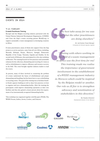 EVENTS IN 2014
9-14 FEBRUARY
E-waste Practitioner Training
Recupel and the Belgian recycling industry partnered with the
United Nations Industrial Development Organisation (UNIDO)
and Close the Gap’s e-waste recycling partner WorldLoop, to
support sustainable e-waste management in developing countries
in Africa.
E-waste practitioners, many of whom also support Close the Gap
projects as service partners, came from all over Africa, including,
Burundi, Ethiopia, Kenya, Morocco, Senegal, Democratic
Republic of the Congo, Tanzania, Uganda and Zambia. In the
second week of February, they participated in a five-day workshop
in Brussels. The training focused on best practices and sustainable
solutions for the collection, dismantling and recycling of e-waste as
well as refurbishment to improve efficiency and resource recovery
in the field. The event brought together industry leaders to lead
the course.
At present, many of those involved in countering the problem
of e-waste understand the basics of refurbishment and proper
dismantling and handling, but few know how to run a refurbishing
or recycling centre. The goal of the training was to facilitate South-
to-South capacity building as well as share best practices on how
to organise and run a dismantling facility. After the training the
participants could improve dismantling operations at their own
facilities and they also gained a clearer picture about the require-
ments of an internationally recognised dismantling facility.
This workshop was organised together with Recupel, OVAM, The
WEEE Forum, Galloo, Arrow, Coolrec, and Umicore.
“
“Meeting with others working in
the field of e-waste management
in Africa was the first time for me!
This training made me realise
the importance of government
involvement in the establishment
of aWEEE management industry
in Morocco which could be inspired
by the Belgian model or another.
Our role as Al Jisr is to strengthen
advocacy and sensitisation of
stakeholders in this direction.”
⸏
Ms. Royaka el Boudrari
Development Director Al Jisr, Morocco
“
“The best take-away for me was
hearing what the other practitioners
are doing elsewhere”
⸏
Mr. Joel Kamba, Project Manager
Computers for Schools Uganda, Uganda
2014 AT A GLANCE
34
EVENTS IN 2014
CTG-AnnualReport-2014_03.indd 34 16/07/15 16:46
 