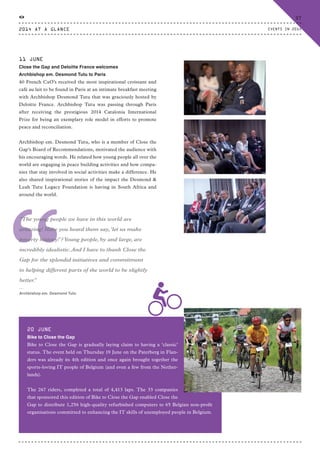 “
“The young people we have in this world are
amazing! Have you heard them say,‘let us make
poverty history!’?Young people, by and large, are
incredibly idealistic.And I have to thank Close the
Gap for the splendid initiatives and commitment
to helping different parts of the world to be slightly
better.”
⸏
Archbishop em. Desmond Tutu
11 JUNE
Close the Gap and Deloitte France welcomes
Archbishop em. Desmond Tutu to Paris
40 French CxO’s received the most inspirational croissant and
café au lait to be found in Paris at an intimate breakfast meeting
with Archbishop Desmond Tutu that was graciously hosted by
Deloitte France. Archbishop Tutu was passing through Paris
after receiving the prestigious 2014 Catalonia International
Prize for being an exemplary role model in efforts to promote
peace and reconciliation.
Archbishop em. Desmond Tutu, who is a member of Close the
Gap’s Board of Recommendations, motivated the audience with
his encouraging words. He related how young people all over the
world are engaging in peace building activities and how compa-
nies that stay involved in social activities make a difference. He
also shared inspirational stories of the impact the Desmond &
Leah Tutu Legacy Foundation is having in South Africa and
around the world.
20 JUNE
Bike to Close the Gap
Bike to Close the Gap is gradually laying claim to having a ‘classic’
status. The event held on Thursday 19 June on the Paterberg in Flan-
ders was already its 4th edition and once again brought together the
sports-loving IT people of Belgium (and even a few from the Nether-
lands).
The 267 riders, completed a total of 4,413 laps. The 33 companies
that sponsored this edition of Bike to Close the Gap enabled Close the
Gap to distribute 1,256 high-quality refurbished computers to 65 Belgian non-profit
organisations committed to enhancing the IT skills of unemployed people in Belgium.
2014 AT A GLANCE
37
EVENTS IN 2014
CTG-AnnualReport-2014_03.indd 37 16/07/15 16:47
 