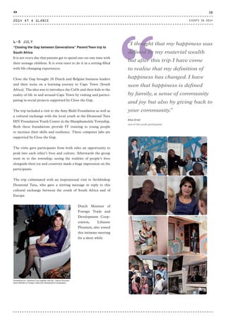 “
“I thought that my happiness was
defined by my material wealth
but after this trip I have come
to realise that my definition of
happiness has changed. I have
seen that happiness is defined
by family, a sense of community
and joy but also by giving back to
your community.”
⸏
Alex Ertel
one of the youth participants
6-8 JULY
“Closing the Gap between Generations” Parent/Teen trip to
South Africa
It is not every day that parents get to spend one-on-one time with
their teenage children. It is even rarer to do it in a setting filled
with life-changing experiences.
Close the Gap brought 28 Dutch and Belgian business leaders
and their teens on a learning journey to Cape Town (South
Africa). The idea was to introduce the CxOs and their kids to the
reality of life in and around Cape Town by visiting and partici-
pating in social projects supported by Close the Gap.
The trip included a visit to the Amy Biehl Foundation as well as
a cultural exchange with the local youth at the Desmond Tutu
HIV Foundation Youth Centre in the Masiphumelele Township.
Both these foundations provide IT training to young people
to increase their skills and resilience. These computer labs are
supported by Close the Gap.
The visits gave participants from both sides an opportunity to
peak into each other’s lives and culture. Afterwards the group
went in to the township; seeing the realities of people’s lives
alongside their joy and creativity made a huge impression on the
participants.
The trip culminated with an inspirational visit to Archbishop
Desmond Tutu, who gave a stirring message in reply to this
cultural exchange between the youth of South Africa and of
Europe.
Dutch Minister of
Foreign Trade and
Development Coop-
eration, Lilianne
Ploumen, also joined
this intimate meeting
for a short while.
Archbishop em. Desmond Tutu together with Ms. Lilianne Ploumen,
Dutch Minister of Foreign Trade and Development Cooperation
2014 AT A GLANCE
38
EVENTS IN 2014
CTG-AnnualReport-2014_03.indd 38 16/07/15 16:47
 