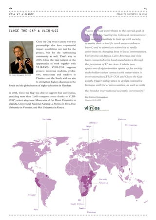 CLOSE THE GAP & VLIR-UOS
“
“Close the Gap contributes to the overall goal of
VLIR-UOS by creating the technical environment
that enables scientists to link up with society,
to make their scientific work more evidence-
based, and to stimulate scientists to really
contribute to changing lives in local communities.
Universities in Africa, Latin America and Asia
have connected with local social actors through
the provision of IT services.A whole new
spectrum of opportunities opens up for society
stakeholders when contact with universities is
institutionalised.VLIR-UOS and Close the Gap
jointly trigger universities to design innovative
linkages with local communities, as well as with
the broader international scientific community.”
⸏
Ms. Kristien Verbrugghen
Director VLIR-UOS
Close the Gap loves to create win-win
partnerships that have exponential
impact possibilities not just for the
project, but for the surrounding
community as well. That’s why in
2005, Close the Gap jumped at the
opportunity to work together with
VLIR-UOS. VLIR-UOS supports
projects involving students, profes-
sors, researchers and teachers in
Flanders and the South with an aim
to strengthen higher education in the
South and the globalisation of higher education in Flanders.
In 2014, Close the Gap was able to support four universities,
providing more than 2,600 computer assets thanks to VLIR-
UOS’ project adoptions: Mountains of the Moon University in
Uganda, Universidad Nacional Agraria La Molina in Peru, Hue
University in Vietnam, and Moi University in Kenya.
Ms. Kristien Verbrugghen, VLIR-UOS
Philippines
Peru
Ecuador
VietnamSuriname
Ethiopia
Tanzania
Burundi
Kenya
Uganda
Zambia
Zimbabwe
South Africa
DRC
2014 AT A GLANCE
46
PROJECTS SUPPORTED IN 2014
CTG-AnnualReport-2014_03.indd 46 16/07/15 16:47
 