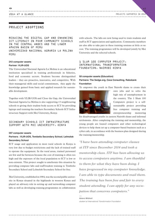 PROJECT ADOPTIONS
REDUCING THE DIGITAL GAP AND ENHANCING
ICT LITERACY IN POOR COMMUNITY SCHOOLS
IN THE CENTRAL ANDES AND THE LOWER
AMAZON BASIN OF PERU
UNIVERSIDAD NACIONAL AGRARIA LA MOLINA
PERU
243 computer assets
Partner: VLIR-UOS
The Universidad Nacional Agraria La Molina is an educational
institution specialised in training professionals in fisheries,
food and economic sectors. Students become distinguished
leaders – they are proactive, innovative, and competitive. With
their managerial skills and social commitment, they apply the
knowledge gained from basic and applied research for sustain-
able development.
Together with VLIR-UOS and Close the Gap, the Universidad
Nacional Agraria La Molina is also supporting 13 neighbouring
schools to giving their student body access to ICT by providing
laptops and training the teachers.Secondary Schools ICT Infra-
structure Support with Moi University, Kenya
SECONDARY SCHOOLS ICT INFRASTRUCTURE
SUPPORT WITH MOI UNIVERSITY, KENYA
597 computer assets
Partners : VLIR-UOS, Tembelio Secondary School, Lelmolok
Secondary School
ICT usage and application in most rural schools in Kenya is
very low due to budget restrictions and the lack of trained staff
to operate the equipment. In the rural areas, trained personnel
are few and far between because the cost of training is often too
high and the exposure of the local population to ICT is low or
non-existent. This project sought to ameliorate this situation by
providing computer labs and staff/student training to Tembelio
Secondary School and Lelmolok Secondary School for free.
Moi University, established in 1984, was the second public univer-
sity in Kenya situated in the highlands in western Kenya and
played an advisory role in setting up and networking computer
labs as well as developing training programmes in collaboration
with schools. The labs are now being used to train students and
staff in ICT appreciation and application. Community members
are also able to take part in these training sessions at little or no
cost. The training programmes will be developed jointly by Moi
University and the selected schools.
1 SLUM 100 COMPUTER PROJECT,
INTERNATIONAL TRANSFORMATION
FOUNDATION, NAIROBI KENYA
58 computer assets (Education)
Partners: The Sedge.org, Cava Consulting, Rabobank
Foundation
To empower the youth in East Nairobi slums to create their
own jobs and to solve the
high rate of unemployment in
the country. The 1 Slum 100
Computers project is a self-
sustainable project providing
free computer training and
entrepreneurship mentoring
for disadvantaged youths in eastern Nairobi slums and informal
settlements. After completing the training and mentorship, the
young people are loaned computers and other technological
devices to help them set up a computer-based business such as a
cyber cafe, in accordance with the business plan designed during
the training/mentorship.
“I have been attending computer classes
at ITF since December 2014 and took a
mentorship class. ITF has been allowing us
to access computers anytime. I am thankful
to them for what they have been doing. I
have progressed in my computer knowledge.
I am able to type documents and mail them.
The training has been free and fair to every
student attending. I can apply for any occu-
pation that concerns computers.”
⸏
Abiero Mildred
student at International Transformation Foundation
2014 AT A GLANCE
47
PROJECTS SUPPORTED IN 2014
CTG-AnnualReport-2014_03.indd 47 16/07/15 16:47
 