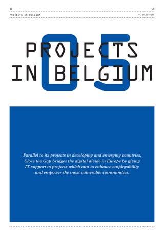 05PROJECTS
IN BELGIUM
Parallel to its projects in developing and emerging countries,
Close the Gap bridges the digital divide in Europe by giving
IT support to projects which aim to enhance employability
and empower the most vulnerable communities.
PROJECTS IN BELGIUM
50
PC SOLIDARITY
CTG-AnnualReport-2014_03.indd 50 16/07/15 16:47
 