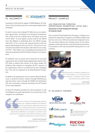 Launched in 2009 with the support of DNS Belgium, PC Soli-
darity is Close the Gap’s project for countering the digital divide
in Belgium.
In today’s society, those lacking ICT skills miss out on employ-
ment opportunities. According to the European Commission,
90% of jobs in the not so distant future will require some level
of ICT skills12
. A recent digital economy study by the OECD
notes that Belgium is performing above the OECD average,
with 96.8% of 16 to 24-year-olds using the Internet while the
general adult population came in at 82.2%. The lowest use rate
is found in households with members older than 65 years of age,
at 47.9%13
. These figures are encouraging and demonstrate the
value that programmes like PC Solidarity bring to local commu-
nities.
PC Solidarity runs an annual call for proposals for non-profit
organisations that can help disadvantaged people improve their
ICT skills to enhance their chances in the labour market. PC
Solidarity offers hardware to strengthen the ICT capacities of
the organisations, both on an infrastructural and a pedagogic
level. The calls are organised by the King Baudouin Founda-
tion.
In addition, the organisations receive a printer offered by Ricoh,
access to preferred software solutions through SOCIALware,
train-the-trainer courses through the VDAB and Technofutur
TIC and occasionally a financial contribution for ICT-related
services and equipment.
In 2014, PC Solidarity launched one call for proposals. A total
of 65 Belgian non-profit organisations were selected and 1,256
computers were distributed.
PC SOLIDARITY PROJECT EXAMPLES
“
“Let’s not forget our home country also has population segments
that do not find their way to digital technologies. PC Solidarity
has proven its impact in increasing the employment chances of
disadvantaged groups by making them familiar with information
technology, through projects driven by motivated local non-profit
organisations. SOCIALware was happy to contribute to this
achievement by taking part in the selection of projects and by
supplying complementary product donations.”
⸏
Catherine Van Eeckhaute
Programme Manager at SOCIALware
“
“Last year, JEFAR asbl received 32 computers, enabling us to
renew our two classes (2 x 15 PC students + 2 x 1 PC trainer). Our
students can now work onWindows 7 and Office 2010 for better
learning with more efficient tools.”
⸏
Laétitia Gilles
Network Manager and trainer JEFAR
JOB EMANCIPATION FORMATION
APPRENTISSAGE RÉINSERTION (JEFAR ASBL)
(Association of Youth Employment Training)
32 computer assets
The association Youth Employment Training is a leading socio-
professional organisation recognised in the Walloon Region and
has been active since 1988 in the professional integration sector.
The association organises free training courses for job seekers,
regardless of their age and their social and professional situation.
It is intended as a first step toward skills training and/or to a job
matching.
12
European Commission, Implementation of the Digital Agenda for Europe, Belgium (2015)
13
OECD, Measuring the Digital Economy: A new perspective (8 December , 2014)
P O W E R E D B Y C L O S E T H E G A P
PC SOLIDARITY PARTNERS
PROJECTS IN BELGIUM
51
PC SOLIDARITY
CTG-AnnualReport-2014_03.indd 51 16/07/15 16:47
 