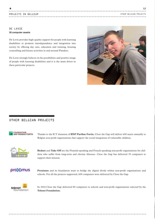 Thanks to the ICT donation of BNP Paribas Fortis, Close the Gap will deliver 600 assets annually to
Belgian non-profit organisations that support the social integration of vulnerable children.
Bednet and Take Off are the Flemish-speaking and French-speaking non-profit organisations for chil-
dren who suffer from long-term and chronic illnesses. Close the Gap has delivered 35 computers to
support their mission.
Proximus and its foundation want to bridge the digital divide within non-profit organisations and
schools. For all the projects supported, 600 computers were delivered by Close the Gap.
In 2014 Close the Gap delivered 80 computers to schools and non-profit organisations selected by the
Telenet Foundation.
OTHER BELGIAN PROJECTS
DE LOVIE
30 computer assets
De Lovie provides high-quality support for people with learning
disabilities to promote interdependence and integration into
society by offering day care, education and training, housing
counselling and leisure activities in and around Flanders.
De Lovie strongly believes in the possibilities and positive image
of people with learning disabilities and it is the main driver in
these particular projects.
PROJECTS IN BELGIUM
52
OTHER BELGIAN PROJECTS
CTG-AnnualReport-2014_03.indd 52 16/07/15 16:47
 