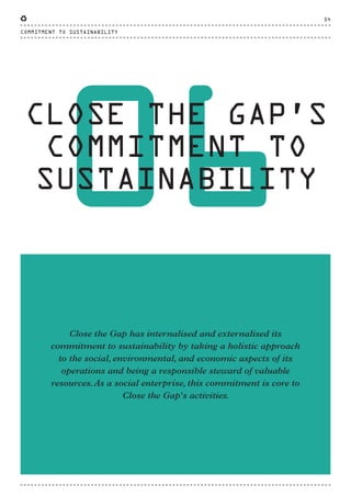 06
CLOSE THE GAP’S
COMMITMENT TO
SUSTAINABILITY
Close the Gap has internalised and externalised its
commitment to sustainability by taking a holistic approach
to the social, environmental, and economic aspects of its
operations and being a responsible steward of valuable
resources.As a social enterprise, this commitment is core to
Close the Gap's activities.
COMMITMENT TO SUSTAINABILITY
54
CTG-AnnualReport-2014_03.indd 54 16/07/15 16:47
 