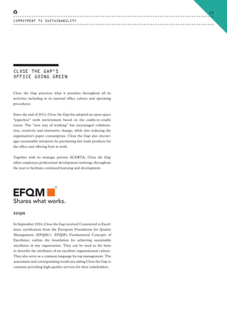 Close the Gap practices what it preaches throughout all its
activities including in its internal office culture and operating
procedures.
Since the end of 2013, Close the Gap has adopted an open-space
“paperless” work environment based on the cradle-to-cradle
vision. The “new way of working” has encouraged collabora-
tion, creativity and innovative change, while also reducing the
organisation’s paper consumption. Close the Gap also encour-
ages sustainable initiatives by purchasing fair trade products for
the office and offering fruit at work.
Together with its strategic partner ACERTA, Close the Gap
offers employees professional development trainings throughout
the year to facilitate continued learning and development.
In September 2014, Close the Gap received Committed to Excel-
lence certification from the European Foundation for Quality
Management (EFQM)’s. EFQM’s Fundamental Concepts of
Excellence outline the foundation for achieving sustainable
excellence in any organisation. They can be used as the basis
to describe the attributes of an excellent organisational culture.
They also serve as a common language for top management. The
assessment and corresponding results are aiding Close the Gap to
continue providing high-quality services for their stakeholders.
CLOSE THE GAP’S
OFFICE GOING GREEN
EFQM
COMMITMENT TO SUSTAINABILITY
55
CTG-AnnualReport-2014_03.indd 55 16/07/15 16:47
 