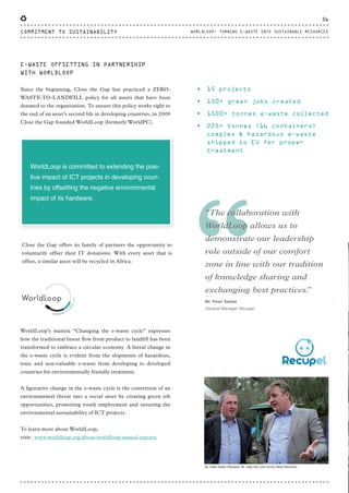 “
“The collaboration with
WorldLoop allows us to
demonstrate our leadership
role outside of our comfort
zone in line with our tradition
of knowledge sharing and
exchanging best practices.”⸏
Mr. Peter Sabbe
General Manager Recupel
WorldLoop’s mantra “Changing the e-waste cycle” expresses
how the traditional linear flow from product to landfill has been
transformed to embrace a circular economy. A literal change in
the e-waste cycle is evident from the shipments of hazardous,
toxic and non-valuable e-waste from developing to developed
countries for environmentally friendly treatment.
A figurative change in the e-waste cycle is the conversion of an
environmental threat into a social asset by creating green job
opportunities, promoting youth employment and ensuring the
environmental sustainability of ICT projects.
To learn more about WorldLoop,
visit: www.worldloop.org/about-worldloop/annual-reports
Close the Gap offers its family of partners the opportunity to
voluntarily offset their IT donations. With every asset that is
offset, a similar asset will be recycled in Africa.
WorldLoop is committed to extending the posi-
tive impact of ICT projects in developing coun-
tries by offsetting the negative environmental
impact of its hardware.
E-WASTE OFFSETTING IN PARTNERSHIP
WITH WORLDLOOP
Since the beginning, Close the Gap has practiced a ZERO-
WASTE-TO-LANDFILL policy for all assets that have been
donated to the organisation. To ensure this policy works right to
the end of an asset’s second life in developing countries, in 2009
Close the Gap founded WorldLoop (formerly WorldPC).
• 15 projects
• 130+ green jobs created
• 1500+ tonnes e-waste collected
• 225+ tonnes (16 containers)
complex & hazardous e-waste
shipped to EU for proper
treatment
Mr. Peter Sabbe (Recupel), Mr. Joep Van Loon (Arrow Value Recovery)
56
COMMITMENT TO SUSTAINABILITY WORLDLOOP: TURNING E-WASTE INTO SUSTAINABLE RESOURCES
CTG-AnnualReport-2014_03.indd 56 16/07/15 16:47
 