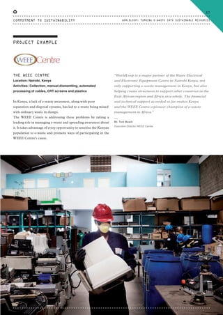 PROJECT EXAMPLE
THE WEEE CENTRE
Location: Nairobi, Kenya
Activities: Collection, manual dismantling, automated
processing of cables, CRT screens and plastics
In Kenya, a lack of e-waste awareness, along with poor
separation and disposal systems, has led to e-waste being mixed
with ordinary waste in dumps.
The WEEE Centre is addressing these problems by taking a
leading role in managing e-waste and spreading awareness about
it. It takes advantage of every opportunity to sensitise the Kenyan
population to e-waste and promote ways of participating in the
WEEE Centre’s cause.
“WorldLoop is a major partner of the Waste Electrical
and Electronic Equipment Centre in Nairobi Kenya, not
only supporting e-waste management in Kenya, but also
helping create structures to support other countries in the
East African region and Africa as a whole. The financial
and technical support accorded so far makes Kenya
and the WEEE Centre a pioneer champion of e-waste
management in Africa.”
⸏
Mr. Tom Musili
Executive Director WEEE Centre
57
WORLDLOOP: TURNING E-WASTE INTO SUSTAINABLE RESOURCESCOMMITMENT TO SUSTAINABILITY
CTG-AnnualReport-2014_03.indd 57 16/07/15 16:47
 