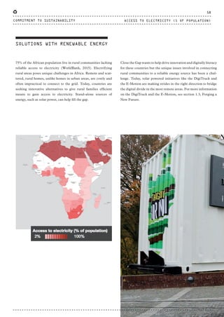 SOLUTIONS WITH RENEWABLE ENERGY
75% of the African population live in rural communities lacking
reliable access to electricity (WorldBank, 2015). Electrifying
rural areas poses unique challenges in Africa. Remote and scat-
tered, rural homes, unlike homes in urban areas, are costly and
often impractical to connect to the grid. Today, countries are
seeking innovative alternatives to give rural families efficient
means to gain access to electricity. Stand-alone sources of
energy, such as solar power, can help fill the gap.
Close the Gap wants to help drive innovation and digitally literacy
for these countries but the unique issues involved in connecting
rural communities to a reliable energy source has been a chal-
lenge. Today, solar powered initiatives like the DigiTruck and
the E-Motion are making strides in the right direction to bridge
the digital divide in the most remote areas. For more information
on the DigiTruck and the E-Motion, see section 1.3, Forging a
New Future.
58
ACCESS TO ELECTRICITY (% OF POPULATION)COMMITMENT TO SUSTAINABILITY
CTG-AnnualReport-2014_03.indd 58 16/07/15 16:47
 