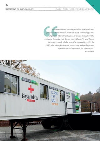 “
“Nations cannot be competitive, innovate and
generate tomorrow’s jobs without technology and
digitally literate citizens. In order to reduce the
extreme poverty rate to no more than 3% and boost
income growth of the world's poorest by 40% by
2030, the transformative powers of technology and
innovation will need to be embraced.”
⸏
The World Bank
COMMITMENT TO SUSTAINABILITY
59
WORLDLOOP: TURNING E-WASTE INTO SUSTAINABLE RESOURCES
CTG-AnnualReport-2014_03.indd 59 16/07/15 16:47
 
