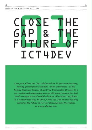01
CLOSE THE
GAP & THE
FUTURE OF
ICT4DEV
Last year, Close the Gap celebrated its 10 year anniversary,
having grown from a student "mini-enterprise" at the
Solvay Business School of theVrije Universiteit Brussel to a
successful, self-supporting non-profit social enterprise that
sends computers and mobile devices all around the planet
in a sustainable way. In 2014, Close the Gap started looking
ahead at the future of ICT for Development (ICT4Dev)
in a new digital era.
CLOSE THE GAP & THE FUTURE OF ICT4DEV
06
CTG-AnnualReport-2014_03.indd 6 16/07/15 16:46
 