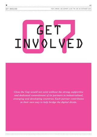 07GET
INVOLVED
Close the Gap would not exist without the strong, supportive
and dedicated commitment of its partners in industrialised,
emerging and developing countries. Each partner contributes
in their own way to help bridge the digital divide.
THAN
GET INVOLVED
60
YOUR COMPANY CAN SUPPORT CLOSE THE GAP IN DIFFERENT WAYS
♥
CTG-AnnualReport-2014_03.indd 60 16/07/15 16:47
 