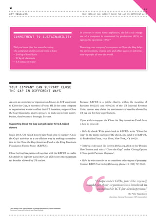 THANK YOU TO OUR 'FRIENDS OF'
YOUR COMPANY CAN SUPPORT CLOSE
THE GAP IN DIFFERENT WAYS
As soon as a company or organisation donates its ICT equipment
to Close the Gap, it becomes a Friend Of. If the same company
or organisation wants to offset their IT donation, support Close
the Gap financially, adopt a project, or make an in-kind contri-
bution, they become a Strategic Partner.
Supporting Close the Gap just got easier for U.S. based
donors
Since 2013, US based donors have been able to support Close
the Gap’s activities in a tax-efficient way by making a contribu-
tion to the Close the Gap American Fund at the King Baudouin
Foundation United States (KBFUS).
Close the Gap has partnered together with the KBFUS to enable
US donors to support Close the Gap and receive the maximum
tax benefits allowed by US tax law.
Because KBFUS is a public charity, within the meaning of
Sections 501(c)(3) and 509(a)(1) of the US Internal Revenue
Code, donors may claim the maximum tax benefits allowed by
US tax law for their contributions.
If you wish to support the Close the Gap American Fund, here
is how to proceed:
• Gifts by check: Write your check to KBFUS, write “Close the
Gap” in the memo section of the check, and send it to KBFUS,
10 Rockefeller Plaza, 16th Floor, New York, NY 10020.
• Gifts by credit card: Go to www.kbfus.org, click on the ‘Donate
Now’ button and select “Close the Gap” under ‘Giving Option
1: Non-profit Partners Overseas’.
• Gifts by wire transfer or to contribute other types of property:
Contact KBFUS at: info@kbfus.org, phone +1 (212) 713 7660.
14
Eric Williams, 2004, Energy Intensity of Computer Manufacturing: Hybrid Assessment
Combining Process and Economic Input Output Methods.
“
“I hope other CIOs, just like myself,
would get their organisations involved in
sustainable ICT for development.”
⸏
Mr. Peter Hagedoorn
Secretary General European CIO Association
COMMITMENT TO SUSTAINABILITY
Did you know that the manufacturing
of a computer and its screen takes at least
• 240 kg of fossil fuels
• 22 kg of chemicals
• 1.5 tonnes of water
In contrast to many home appliances, the life cycle energy
use of a computer is dominated by production (81%) as
opposed to operation (19%).14
Donating your company’s computers to Close the Gap helps
the environment, creates jobs and offers access to informa-
tion to people all over the world.
GET INVOLVED
61
YOUR COMPANY CAN SUPPORT CLOSE THE GAP IN DIFFERENT WAYS
♥
CTG-AnnualReport-2014_03.indd 61 16/07/15 16:47
 