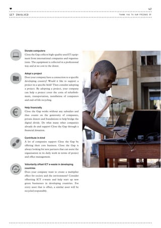 Donate computers
Close the Gap collects high-quality used IT equip-
ment from international companies and organisa-
tions. The equipment is collected in a professional
way and at no cost to the donor.
Adopt a project
Does your company have a connection to a specific
developing country? Would it like to support a
project in a specific field? Then consider adopting
a project. By adopting a project, your company
can help a project cover the costs of refurbish-
ment, transportation, installation of computers
and end-of-life recycling.
Help financially
Close the Gap works without any subsidies and
thus counts on the generosity of companies,
private donors and foundations to help bridge the
digital divide. Do what many other companies
already do and support Close the Gap through a
financial donation.
Contribute in-kind
A lot of companies support Close the Gap by
offering their core business. Close the Gap is
always looking for new partners that can assist the
organisation in its daily work in terms of project
and office management.
Voluntarily offset ICT e-waste in developing
countries
Does your company want to create a multiplier
effect for society and the environment? Consider
offsetting ICT e-waste and help start up new
green businesses in developing countries. For
every asset that is offset, a similar asset will be
recycled responsibly.
GET INVOLVED
62
THANK YOU TO OUR FRIENDS OF
♥
CTG-AnnualReport-2014_03.indd 62 16/07/15 16:47
 