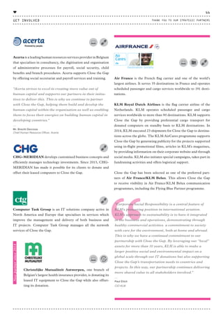 Air France is the French flag carrier and one of the world’s
largest airlines. It serves 35 destinations in France and operates
scheduled passenger and cargo services worldwide to 191 desti-
nations.
KLM Royal Dutch Airlines is the flag carrier airline of the
Netherlands. KLM operates scheduled passenger and cargo
services worldwide to more than 90 destinations. KLM supports
Close the Gap by providing preferential cargo transport for
donated computers on standby basis to KLM destinations. In
2014, KLM executed 23 shipments for Close the Gap to destina-
tions across the globe. The KLM AirCares programme supports
Close the Gap by generating publicity for the projects supported
using in-flight promotional films, articles in KLM's magazines,
by providing information on their corporate website and through
social media. KLM also initiates special campaigns, takes part in
fundraising activities and offers logistical support.
Close the Gap has been selected as one of the preferred part-
ners of Air France/KLM Belux. This allows Close the Gap
to receive visibility in Air France/KLM Belux communication
programmes, including the Flying Blue Partner programme.
Acerta is a leading human resources services provider in Belgium
that specialises in consultancy, the digitisation and organisation
of administrative processes for payroll, social security, child
benefits and branch procedures. Acerta supports Close the Gap
by offering social secretariat and payroll services and training.
“Acerta strives to excel in creating more value out of
human capital and supports our partners in their initia-
tives to deliver this. This is why we continue to partner
with Close the Gap, helping them build and develop the
human capital within the organisation as well as enabling
them to focus their energies on building human capital in
developing countries."
⸏
Mr. Brecht Decroos
Chief Human Resource Officer, Acerta
CHG-MERIDIAN develops customised business concepts and
efficiently manages technology investments. Since 2013, CHG-
MERIDIAN has made it possible for its clients to donate and
offset their leased computers to Close the Gap.
Computer Task Group is an IT solutions company active in
North America and Europe that specialises in services which
improve the management and delivery of both business and
IT projects. Computer Task Group manages all the network
services of Close the Gap.
Christelijke Mutualiteit Antwerpen, one branch of
Belgian’s largest health insurance provider, is donating its
leased IT equipment to Close the Gap while also offset-
ting its donation.
“
“
“Corporate Social Responsibility is a central feature of
KLM’s pioneering position in international aviation.
KLM’s approach to sustainability is to have it integrated
in the business and operations, demonstrating through
healthy commercial activities a commitment to society
with care for the environment, both at home and abroad.
This is why we have a continued commitment to our
partnership with Close the Gap. By leveraging our “local”
assets for more than 10 years, KLM is able to make a
larger positive social and environmental impact on a
global scale through our IT donations but also supporting
Close the Gap’s transportation needs to countries and
projects. In this way, our partnership continues delivering
more shared value to all stakeholders involved.”
⸏
Paul Elich
CIO KLM
Newpartnersince2014
GET INVOLVED
66
THANK YOU TO OUR STRATEGIC PARTNERS
♥
CTG-AnnualReport-2014_03.indd 66 16/07/15 16:47
 