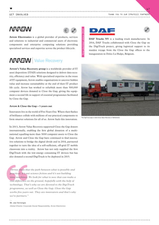 Arrow Electronics is a global provider of products, services
and solutions to industrial and commercial users of electronic
components and enterprise computing solutions providing
specialized services and expertise across the product lifecycle.
Arrow’s Value Recovery group is a worldwide provider of IT
asset disposition (ITAD) solutions designed to deliver data secu-
rity, efficiency and value. With specialised expertise in the reuse
of IT equipment, Arrow enables organisations to uncover hidden
value and increase sustainability at the end of their IT product
life cycle. Arrow has worked to refurbish more than 500,000
computer devices donated to Close the Gap, giving the equip-
ment a second life in support of essential programmes facilitated
by Close the Gap.
Arrow & Close the Gap – 5 years out
Innovators live in the world of Five Years Out. Where their flashes
of brilliance collide with millions of our practical components to
form smarter solutions for all of us. Arrow fuels this innovation.
In 2013, Arrow Value Recovery supported Close the Gap donors
internationally, enabling the first global donation of a multi-
national equalling more than 3000 computer assets to Close the
Gap. Arrow and Close the Gap have continued to find innova-
tive solutions to bridge the digital divide and in 2014, partnered
together to turn the idea of a self-sufficient, off-grid IT mobile
classroom into a reality. Arrow has not only supplied the first
DigiTruck with the low-energy consuming IT devices but has
also donated a second DigiTruck to be deployed in 2015.
“
“Arrow finds that the path between what is possible and
practical. It’s not science fiction and it’s not building
time machines. We look for what is new that can make a
real difference on the ground, hopefully with the help of
technology. That’s why we are devoted to the DigiTruck
programme, as well as Close the Gap. Close the Gap
works five years out. They are innovators and that’s why
we’re partners.”
⸏
Mr. Joe Verrengia
Global Director Corporate Social Responsibility, Arrow Electronics
DAF Trucks NV is a leading truck manufacturer. In
2014, DAF Trucks collaborated with Close the Gap on
the DigiTruck project, giving logistical support to its
maiden voyage from the Close the Gap offices to the
inauguration in Dolce La Hulpe, Belgium.
Newpartnersince2014
The DigiTruck pays a visits Arrow Value Recovery in Netherlands
GET INVOLVED
67
THANK YOU TO OUR STRATEGIC PARTNERS
♥
CTG-AnnualReport-2014_03.indd 67 16/07/15 16:47
 