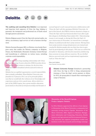 “
Mountains of the Moon100 laptops
Project Adopter: Deloitte
In 2014, Deloitte supported the delivery of new laptops
to Mountains of the Moon University, a community-led
university serving western Uganda. Mountains of the
Moon University offers degrees in Business Manage-
ment, Informatics and Computing, Education, Health
Sciences and Agricultural and Environmental Sciences.
The university also supports postgraduate studies and
facilitates world-class research and knowledge exchange
PROJECTEXAMPLE
The auditing and consulting firm Deloitte is an important
and long-time loyal supporter of Close the Gap, helping to
guarantee the transparent and professional use of funds raised
through sponsors and donors.
Deloitte Belgium assists Close the Gap with external audits, tax
advice, accountancy, legal services as well as business develop-
ment.
Deloitte Societas Europaea (SE) is a Deloitte cross-border Euro-
pean entity that enables the Deloitte companies in Belgium,
France, the Netherlands, Denmark, Germany, Central Europe
and Luxembourg to collaborate on various issues, including
corporate social responsibility.
"Deloitte has had a long-standing relationship with ‘Close
the Gap’ spanning 10 years when five EMEA member firms
entered into a joint venture to donate, for the first time,
computers which benefitted schools and universities in
Africa.
Deloitte has as a global organisation a social responsibility
that is deeply embedded. When Deloitte University was
founded on 27 January 2013, one of its principle pillars
was that we would take the richness of our knowledge and
experience and use it for a good cause. Africa which is a
part of the EMEA region, has a great need for education,
particularly in the field of entrepreneurship and therefore it
seemed logical to seek renewed intensive collaboration with
‘Close the Gap’ with the opening of Deloitte University. As
part of the launch, the EMEA countries donated a cheque to
‘Close the Gap’ and I was honoured when I was able to gift
this cheque to Archbishop Tutu in July 2014. Only donating
money is not enough, so during the Close the Gap’s 10
year anniversary in November, we entered into a strategic
alliance to jointly provide boot-camp sessions. During these
boot-camp sessions young entrepreneurs are trained and
coached by Deloitte people who use their free time to give
back by participating in this project. This year we will do the
first pilot in Tanzania, with the firm intention of delivering
these sessions in many African countries. We are thrilled
that we can work with such an inspirational organisation
such as ‘Close the Gap’".
⸏
Dean Jorrit Volkers
Dean Deloitte University EMEA
Deloitte University Europe formalised a partnership
with Close the Gap in 2014 to bring entrepreneurial
training to Close the Gap’s service partners in Africa.
In 2015, the group plans to launch their week-long boot
camp in Tanzania.
Newpartnersince2014
GET INVOLVED
68
THANK YOU TO OUR STRATEGIC PARTNERS
♥
CTG-AnnualReport-2014_03.indd 68 16/07/15 16:47
 