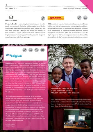 Design is Dead is a cross-disciplinary creative agency of crafts-
people with keyboards. Delivering solid strategies, out-of-the-box
concepts and highly addictive visual eye candy is what they have
been doing since 1998. “We don’t just execute your briefing. We
blow your mind.” Design is Dead is the brain behind Close the
Gap’s communication strategy and branding material, designs the
annual report and end-of-year greetings.
DNS Belgium is a non-profit organisation founded by Agoria,
BELTUG and ISPA, and its mission is to register .be domain
names, make the Internet more accessible and encourage its
use. This also means helping to close the digital divide among
disadvantaged groups as well as stimulating the digital economy.
DNS Belgium has been supporting Close the Gap financially
since 2009. Overall, DNS Belgium has allocated a fund that
would provide 20,000 computers over five years for educational
projects in the East African Community and in Belgium through
the Close the Gap project PC Solidarity. DNS Belgium is also
involved in voluntary work in projects in Belgium. In 2011,
DNS was an early adopter of Close the Gap’s e-waste offsetting
programme by supporting Close the Gap’s sister organisation,
WorldLoop.
“DNS Belgium was an early supporter of the recycling
concept that was launched by WorldLoop a few years ago.
As we were one of the first movers in the Close the Gap
programme, we felt that it was a natural way to proceed
and participate in the WorldLoop-initiative to foresee “a
clean ending” for all the PCs that we financed with the Close
the Gap programme. Meanwhile we can join WorldLoop
to celebrate the sustainable recycling of more than 17,000
IT assets. Thanks to the offsetting support of 17,000 units,
WorldLoop has been able to responsibly recycle more than
61 tonnes of e-waste and start up new e-waste collection and
recycling projects in Africa.”
⸏
Mr. Philip Dubois
CEO DNS Belgium
EMPOWERING SERVICE PARTNERS
1,260 COMPUTER ASSETS
PROJECT ADOPTER: DNS BELGIUM
DNS Belgium continues to support Close the Gap’s service part-
ners in Sierra Leone and Tanzania through co-funding enabling
these service partners to support more IT labs in schools and run
more Close the Gap pilot projects.
DHL commits its expertise in international express, air and ocean
freight, road and rail transportation, contract logistics and inter-
national mail services to its customers. DHL accepts its corporate
social responsibility by supporting climate protection, disaster
management and education. DHL puts its knowledge at Close the
Gap’s disposal by offering training on customs formalities and by
advising Close the Gap’s partners abroad about the import process.
GET INVOLVED
69
THANK YOU TO OUR STRATEGIC PARTNERS
♥
CTG-AnnualReport-2014_03.indd 69 16/07/15 16:47
 