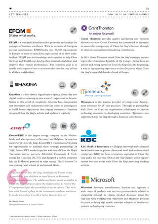 “
EFQM is a non-profit foundation that promotes and deploys the
concepts of business excellence. With its network of European
partner organisations, EFQM helps over 30,000 organisations
in Europe to meet or exceed the expectations of all their stake-
holders. EFQM uses its knowledge and expertise to help Close
the Gap and WorldLoop develop their internal capabilities and
improve their overall performance. The common goal is to
enable both organisations to maximise the benefits they deliver
to all their stakeholders.
Emakina is a full-service digital native agency. Every day new
digital tools are opening up new ways of expression for brands.
Native to this world of complexity, Emakina fuses imagination
and innovation and orchestrates relevant points of convergence
to build brand experiences that engage consumers. Emakina
designed Close the Gap’s website and updates it regularly.
Essent/RWE is the largest energy company in the Nether-
lands and also operates in Germany and Belgium. A longtime
supporter of Close the Gap, Essent/RWE is continuously looking
for opportunities to continue their strategic partnership. In
2014, Essent/RWE worked together with one of Close the Gap’s
Tanzanian service partners Affordable Computers & Tech-
nology for Tanzania (ACTT) and designed a mobile computer
lab, the E-Motion, powered by solar energy. The E-Motion15
is
now visiting rural schools in and around Moshi.
“Together with Close the Gap, employees of Essent made
it possible to give children in rural places in Tanzania
computer education. The additional funds made available to
Close the Gap will also allow the organisation to recycle the
IT equipment after the second life it has in Africa. This is in
line with Essent’s place in the community and our ambition
to make tomorrow’s world a better place to live in.”
⸏
Mr. Marco Spoel
Manager Maintenance & Support Essent
Grant Thornton provides quality accounting and business
advisory services. Grant Thornton has committed its expertise
to ensure the transparency of Close the Gap’s finances through
its extensive annual internal auditing contribution.
In 2014, Grant Thornton joined Close the Gap’s strategic partner
trip to the Democratic Republic of the Congo. Having been an
advisor and strong partner of Close the Gap since the beginning,
it was an eye-opening experience to visit the places where Close
the Gap’s impactful decade of work all began.
ITpreneurs is the leading provider of competence develop-
ment solutions for IT best practices. Through its partnership
with Close the Gap, the organisation collaborates to provide
technology resources to developing countries. ITpreneurs also
supported Close the Gap through a financial contribution.
KBC Bank & Insurance is a Belgian universal multi-channel
bank that focuses on private clients and small and medium-sized
enterprises. KBC has been a longtime supporter of Close the
Gap and is not only one of Close the Gap’s largest donor organi-
sations but also works with Close the Gap providing banking
services.
Microsoft develops, manufactures, licences and supports a
wide range of products and services predominantly related to
computing through its various product divisions. Close the
Gap has been working with Microsoft and Microsoft projects
for years, to bring high quality software solutions to beneficiary
projects in developing countries.
15
Learn more about the E-Motion in Section 1.3, Forging a new future in ICT4Dev
GET INVOLVED
70
THANK YOU TO OUR STRATEGIC PARTNERS
♥
CTG-AnnualReport-2014_03.indd 70 16/07/15 16:47
 