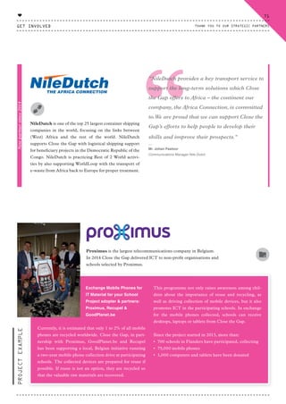 “NileDutch is one of the top 25 largest container shipping
companies in the world, focusing on the links between
(West) Africa and the rest of the world. NileDutch
supports Close the Gap with logistical shipping support
for beneficiary projects in the Democratic Republic of the
Congo. NileDutch is practicing Best of 2 World activi-
ties by also supporting WorldLoop with the transport of
e-waste from Africa back to Europe for proper treatment.
Proximus is the largest telecommunications company in Belgium.
In 2014 Close the Gap delivered ICT to non-profit organisations and
schools selected by Proximus.
"NileDutch provides a key transport service to
support the long-term solutions which Close
the Gap offers to Africa – the continent our
company, the Africa Connection, is committed
to.We are proud that we can support Close the
Gap’s efforts to help people to develop their
skills and improve their prospects."
⸏
Mr. Johan Pastoor
Communications Manager Nile Dutch
Exchange Mobile Phones for
IT Material for your School
Project adopter & partners:
Proximus, Recupel &
GoodPlanet.be
Currently, it is estimated that only 1 to 2% of all mobile
phones are recycled worldwide. Close the Gap, in part-
nership with Proximus, GoodPlanet.be and Recupel
has been supporting a local, Belgian initiative running
a two-year mobile phone collection drive at participating
schools. The collected devices are prepared for reuse if
possible. If reuse is not an option, they are recycled so
that the valuable raw materials are recovered.
This programme not only raises awareness among chil-
dren about the importance of reuse and recycling, as
well as driving collection of mobile devices, but it also
promotes ICT in the participating schools. In exchange
for the mobile phones collected, schools can receive
desktops, laptops or tablets from Close the Gap.
Since the project started in 2013, more than:
• 700 schools in Flanders have participated, collecting
• 75,000 mobile phones
• 1,000 computers and tablets have been donated
PROJECTEXAMPLENewpartnersince2014
GET INVOLVED
71
THANK YOU TO OUR STRATEGIC PARTNERS
♥
CTG-AnnualReport-2014_03.indd 71 16/07/15 16:47
 