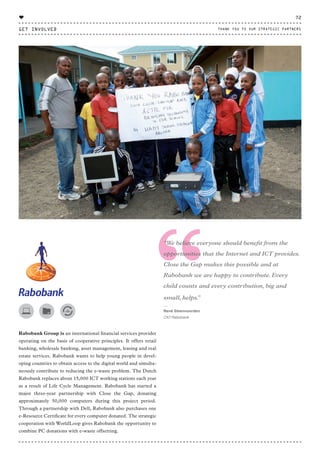 “Rabobank Group is an international financial services provider
operating on the basis of cooperative principles. It offers retail
banking, wholesale banking, asset management, leasing and real
estate services. Rabobank wants to help young people in devel-
oping countries to obtain access to the digital world and simulta-
neously contribute to reducing the e-waste problem. The Dutch
Rabobank replaces about 15,000 ICT working stations each year
as a result of Life Cycle Management. Rabobank has started a
major three-year partnership with Close the Gap, donating
approximately 50,000 computers during this project period.
Through a partnership with Dell, Rabobank also purchases one
e-Resource Certificate for every computer donated. The strategic
cooperation with WorldLoop gives Rabobank the opportunity to
combine PC donations with e-waste offsetting.
“We believe everyone should benefit from the
opportunities that the Internet and ICT provides.
Close the Gap makes this possible and at
Rabobank we are happy to contribute. Every
child counts and every contribution, big and
small, helps.”
⸏
René Steenvoorden
CIO Rabobank
GET INVOLVED
72
THANK YOU TO OUR STRATEGIC PARTNERS
♥
CTG-AnnualReport-2014_03.indd 72 16/07/15 16:47
 