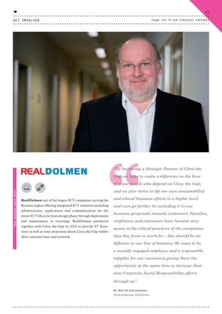“RealDolmen one of the largest ICT companies serving the
Benelux region offering integrated ICT solutions including
infrastructure, applications and communication for the
entire ICT lifecycle from design phase through deployment
and maintenance to recycling. RealDolmen partnered
together with Close the Gap in 2014 to provide IT dona-
tions as well as raise awareness about Close the Gap within
their customer base and network.
“By becoming a Strategic Partner of Close the
Gap we hope to make a difference in the lives
of those people who depend on Close the Gap,
and we also strive to lift our own sustainability
and ethical business efforts to a higher level,
and even go further by including it in our
business proposals towards customers. Families,
employees and customers have become very
aware of the ethical practices of the companies
they buy from or work for - this should be no
different in our line of business.We want to be
a socially engaged employer, and a responsible
supplier for our customers, giving them the
opportunity at the same time to increase their
own Corporate Social Responsibility efforts
through us.”
⸏
Mr. Marc De Keersmaecker
General Manager RealDolmen
Newpartnersince2014
GET INVOLVED
73
THANK YOU TO OUR STRATEGIC PARTNERS
♥
CTG-AnnualReport-2014_03.indd 73 16/07/15 16:47
 