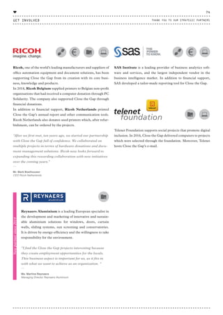 Ricoh, one of the world’s leading manufacturers and suppliers of
office automation equipment and document solutions, has been
supporting Close the Gap from its creation with its core busi-
ness, knowledge and products.
In 2014, Ricoh Belgium supplied printers to Belgian non-profit
organisations that had received a computer donation through PC
Solidarity. The company also supported Close the Gap through
financial donations.
In addition to financial support, Ricoh Netherlands printed
Close the Gap’s annual report and other communication tools.
Ricoh Netherlands also donates used printers which, after refur-
bishment, can be ordered by the projects.
“After we first met, ten years ago, we started our partnership
with Close the Gap full of confidence. We collaborated on
multiple projects in terms of hardware donations and docu-
ment management solutions. Ricoh now looks forward to
expanding this rewarding collaboration with new initiatives
over the coming years.”
⸏
Mr. Mark Boelhouwer
CEO Ricoh Netherlands
SAS Institute is a leading provider of business analytics soft-
ware and services, and the largest independent vendor in the
business intelligence market. In addition to financial support,
SAS developed a tailor-made reporting tool for Close the Gap.
Telenet Foundation supports social projects that promote digital
inclusion. In 2014, Close the Gap delivered computers to projects
which were selected through the foundation. Moreover, Telenet
hosts Close the Gap’s e-mail.
Reynaers Aluminium is a leading European specialist in
the development and marketing of innovative and sustain-
able aluminium solutions for windows, doors, curtain
walls, sliding systems, sun screening and conservatories.
It is driven by energy-efficiency and the willingness to take
responsibility for the environment.
“I find the Close the Gap projects interesting because
they create employment opportunities for the locals.
This business aspect is important for us, as it fits in
with what we want to achieve as an organization. "
⸏
Ms. Martine Reynaers
Managing Director Reynaers Aluminium
Newpartnersince2014
GET INVOLVED
74
THANK YOU TO OUR STRATEGIC PARTNERS
♥
CTG-AnnualReport-2014_03.indd 74 16/07/15 16:47
 