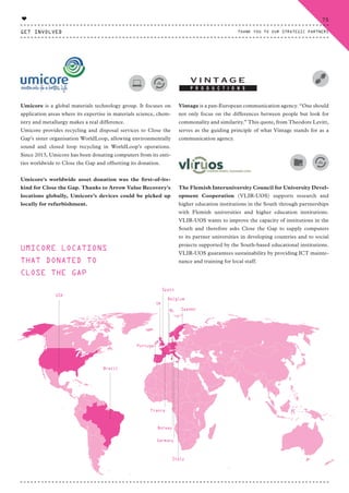Umicore is a global materials technology group. It focuses on
application areas where its expertise in materials science, chem-
istry and metallurgy makes a real difference.
Umicore provides recycling and disposal services to Close the
Gap’s sister organisation WorldLoop, allowing environmentally
sound and closed loop recycling in WorldLoop’s operations.
Since 2013, Umicore has been donating computers from its enti-
ties worldwide to Close the Gap and offsetting its donation.
Umicore's worldwide asset donation was the first-of-its-
kind for Close the Gap. Thanks to Arrow Value Recovery's
locations globally, Umicore’s devices could be picked up
locally for refurbishment.
Vintage is a pan-European communication agency. “One should
not only focus on the differences between people but look for
commonality and similarity.” This quote, from Theodore Levitt,
serves as the guiding principle of what Vintage stands for as a
communication agency.
The Flemish Interuniversity Council for University Devel-
opment Cooperation (VLIR-UOS) supports research and
higher education institutions in the South through partnerships
with Flemish universities and higher education institutions.
VLIR-UOS wants to improve the capacity of institutions in the
South and therefore asks Close the Gap to supply computers
to its partner universities in developing countries and to social
projects supported by the South-based educational institutions.
VLIR-UOS guarantees sustainability by providing ICT mainte-
nance and training for local staff.
Brazil
Spain
Uk
NL Sweden
Germany
Norway
Belgium
France
Italy
Portugal
USA
UMICORE LOCATIONS
THAT DONATED TO
CLOSE THE GAP
GET INVOLVED
75
THANK YOU TO OUR STRATEGIC PARTNERS
♥
CTG-AnnualReport-2014_03.indd 75 16/07/15 16:47
 