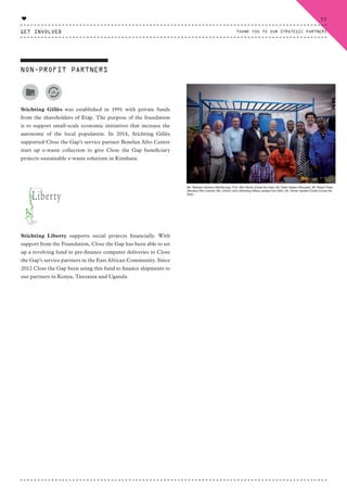 Stichting Gillès was established in 1991 with private funds
from the shareholders of Etap. The purpose of the foundation
is to support small-scale economic initiatives that increase the
autonomy of the local population. In 2014, Stichting Gillès
supported Close the Gap’s service partner Benelux Afro Centre
start up e-waste collection to give Close the Gap beneficiary
projects sustainable e-waste solutions in Kinshasa.
Stichting Liberty supports social projects financially. With
support from the Foundation, Close the Gap has been able to set
up a revolving fund to pre-finance computer deliveries to Close
the Gap’s service partners in the East African Community. Since
2012 Close the Gap been using this fund to finance shipments to
our partners in Kenya, Tanzania and Uganda.
NON-PROFIT PARTNERS
Ms. Barbara Toorens (WorldLoop); Prof. Wim Blonk (Close the Gap); Mr. Peter Sabbe (Recupel); Mr. Ndudi Phasi
(Benelux Afro Centre); Ms. Christ’l Joris (Stichting Gillès); people from BAC; Mr. Olivier Vanden Eynde (Close the
Gap)
GET INVOLVED
77
THANK YOU TO OUR STRATEGIC PARTNERS
♥
CTG-AnnualReport-2014_03.indd 77 16/07/15 16:47
 