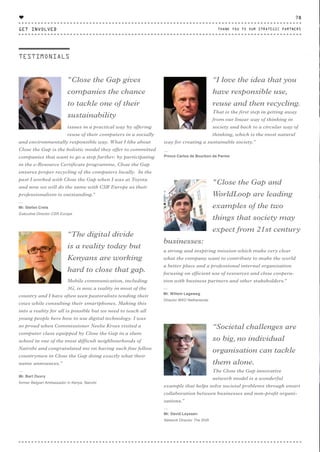 "Close the Gap gives
companies the chance
to tackle one of their
sustainability
issues in a practical way by offering
reuse of their computers in a socially
and environmentally responsible way. What I like about
Close the Gap is the holistic model they offer to committed
companies that want to go a step further: by participating
in the e-Resource Certificate programme, Close the Gap
ensures proper recycling of the computers locally. In the
past I worked with Close the Gap when I was at Toyota
and now we will do the same with CSR Europe as their
professionalism is outstanding."
⸏
Mr. Stefan Crets
Executive Director CSR Europe
“I love the idea that you
have responsible use,
reuse and then recycling.
That is the first step in getting away
from our linear way of thinking in
society and back to a circular way of
thinking, which is the most natural
way for creating a sustainable society.”
⸏
Prince Carlos de Bourbon de Parme
“Societal challenges are
so big, no individual
organisation can tackle
them alone.
The Close the Gap innovative
network model is a wonderful
example that helps solve societal problems through smart
collaboration between businesses and non-profit organi-
sations.”
⸏
Mr. David Leyssen
Network Director The Shift
“The digital divide
is a reality today but
Kenyans are working
hard to close that gap.
Mobile communication, including
3G, is now a reality in most of the
country and I have often seen pastoralists tending their
cows while consulting their smartphones. Making this
into a reality for all is possible but we need to teach all
young people here how to use digital technology. I was
so proud when Commissioner Neelie Kroes visited a
computer class equipped by Close the Gap in a slum
school in one of the most difficult neighbourhoods of
Nairobi and congratulated me on having such fine fellow
countrymen in Close the Gap doing exactly what their
name announces.”
⸏
Mr. Bart Ouvry
former Belgian Ambassador in Kenya, Nairobi
"Close the Gap and
WorldLoop are leading
examples of the two
things that society may
expect from 21st century
businesses:
a strong and inspiring mission which make very clear
what the company want to contribute to make the world
a better place and a professional internal organisation
focusing on efficient use of resources and close coopera-
tion with business partners and other stakeholders."
⸏
Mr. Willem Lageweg
Director MVO Netherlands
TESTIMONIALS
GET INVOLVED
78
THANK YOU TO OUR STRATEGIC PARTNERS
♥
CTG-AnnualReport-2014_03.indd 78 16/07/15 16:47
 