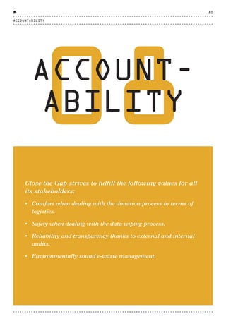 08ACCOUNT-
ABILITY
Close the Gap strives to fulfill the following values for all
its stakeholders:
• Comfort when dealing with the donation process in terms of
logistics.
• Safety when dealing with the data wiping process.
• Reliability and transparency thanks to external and internal
audits.
• Environmentally sound e-waste management.
ACCOUNTABILITY
80
CTG-AnnualReport-2014_03.indd 80 16/07/15 16:47
 