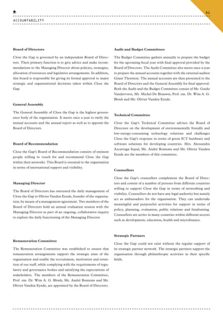Board of Directors
Close the Gap is governed by an independent Board of Direc-
tors. Their primary function is to give advice and make recom-
mendations to the Managing Director about policies, strategies,
allocation of resources and legislative arrangements. In addition,
this board is responsible for giving its formal approval to major
strategic and organisational decisions taken within Close the
Gap.
General Assembly
The General Assembly of Close the Gap is the highest govern-
ance body of the organisation. It meets once a year to ratify the
annual accounts and the annual report as well as to appoint the
Board of Directors.
Board of Recommendation
Close the Gap’s Board of Recommendation consists of eminent
people willing to vouch for and recommend Close the Gap
within their networks. This Board is essential to the organisation
in terms of international support and visibility.
Managing Director
The Board of Directors has entrusted the daily management of
Close the Gap to Olivier Vanden Eynde, founder of the organisa-
tion, by means of a management agreement. Two members of the
Board of Directors hold an annual evaluation session with the
Managing Director as part of an ongoing, collaborative inquiry
to explore the daily functioning of the Managing Director.
Remuneration Committee
The Remuneration Committee was established to ensure that
remuneration arrangements support the strategic aims of the
organisation and enable the recruitment, motivation and reten-
tion of our staff, while complying with the requirements of regu-
latory and governance bodies and satisfying the expectations of
stakeholders. The members of the Remuneration Committee,
Prof. em. Dr. Wim A. G. Blonk, Mr. André Bontems and Mr.
Olivier Vanden Eynde, are appointed by the Board of Directors.
Audit and Budget Committees
The Budget Committee gathers annually to prepare the budget
for the upcoming fiscal year with final approval provided by the
Board of Directors. The Audit Committee also meets once a year
to prepare the annual accounts together with the external auditor
Grant Thornton. The annual accounts are then presented to the
Board of Directors and the General Assembly for final approval.
Both the Audit and the Budget Committee consist of Mr. Guido
Vandervorst, Mr. Michel De Brauwer, Prof. em. Dr. Wim A. G.
Blonk and Mr. Olivier Vanden Eynde.
Technical Committee
Close the Gap’s Technical Committee advises the Board of
Directors on the development of environmentally friendly and
low-energy-consuming technology solutions and challenges
Close the Gap’s response in terms of green ICT hardware and
software solutions for developing countries. Mrs. Alessandra
Azcarraga Sepul, Mr. André Bontems and Mr. Olivier Vanden
Eynde are the members of this committee.
Counsellors
Close the Gap’s counsellors complement the Board of Direc-
tors and consist of a number of persons from different countries
willing to support Close the Gap in terms of networking and
visibility. Counsellors do not have any legal authority but mainly
act as ambassadors for the organisation. They can undertake
meaningful and purposeful activities for support in terms of
policy, planning, evaluation, public relations and fundraising.
Counsellors are active in many countries within different sectors
such as development, education, health and microfinance.
Strategic Partners
Close the Gap could not exist without the regular support of
its strategic partner network. The strategic partners support the
organisation through philanthropic activities in their specific
fields.
ACCOUNTABILITY
81
CTG-AnnualReport-2014_03.indd 81 16/07/15 16:47
 