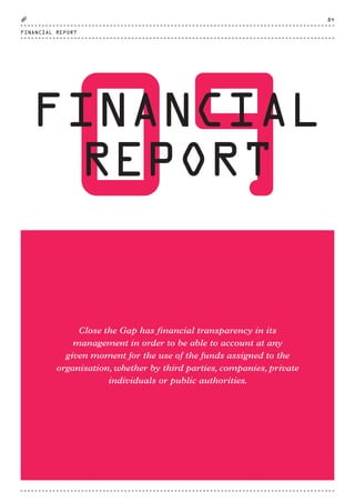 09FINANCIAL
REPORT
Close the Gap has financial transparency in its
management in order to be able to account at any
given moment for the use of the funds assigned to the
organisation, whether by third parties, companies, private
individuals or public authorities.
FINANCIAL REPORT
84
CTG-AnnualReport-2014_03.indd 84 16/07/15 16:47
 