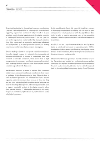 By actively fundraising for financial and computer contributions,
Close the Gap can guarantee its existence as a financially self-
supporting organisation and remain fully focused on its core
activities, namely helping organisations in developing countries
to continuously reduce the digital divide. Close the Gap is a
non-profit organisation partly funded by financial donations
from third parties such as companies and private individuals
and partly funded by its own operational activities, i.e. making
computers available to developing projects at cost price.
If Close the Gap is unable to use specific computers from dona-
tions, for example because of a mismatch between quality and
minimum specifications or because of a significant short time
overstock of unusable computers, which would lead to high
storage costs, the computers are offered commercially to third-
party brokerage firms or recycled, while respecting any specific
conditions agreed on with the donors.
The revenues generated by means of revenue share, combined
with revenues generated from limited contributions from buyers
of hardware for development projects, allow Close the Gap to
cover its annual operational and administrative costs. Deloitte
regularly audits the revenue share process at Close the Gap
and any third parties involved to ensure proper reporting and
accurate handling of this process. The money generated is used
to support sustainable projects in developing countries where
there is a clear need for IT solutions but where no (or very small)
budgets are available to pay for the out-of-pocket expenses for the
refurbished computers.
In this way, Close the Gap is able to provide beneficiary partners
in developing countries with co-funding, and can invest in inno-
vative solutions with its partners to tackle the digital divide effec-
tively. In order to keep its operational costs as low as possible,
Close the Gap mainly relies on in-kind contributions for most of
its activities.
In 2014, Close the Gap established the Close the Gap Foun-
dation as a tool and instrument to support innovative ICT for
development projects, aimed at bridging the digital divide. As the
founder of this Foundation, Close the Gap has made a financial
donation to support such proposals.
The Board of Directors guarantees that all donations to Close
the Gap projects are handled in a professional manner and are
completely free of profit. In order to guarantee that all sponsoring
funds are used as intended, Close the Gap is audited on a yearly
basis by the registered and independent auditor Grant Thornton.
FINANCIAL REPORT
85
CTG-AnnualReport-2014_03.indd 85 16/07/15 16:47
 